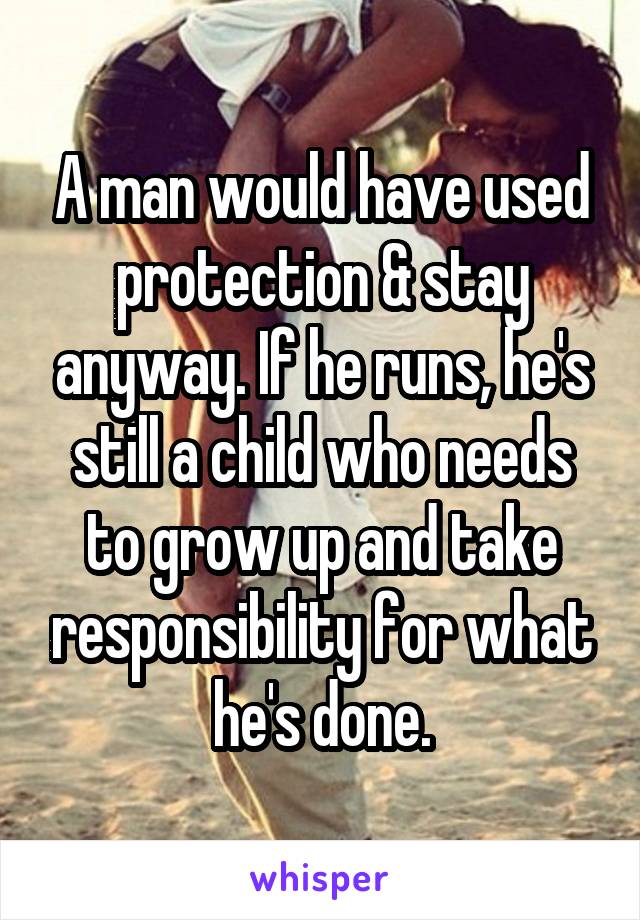 A man would have used protection & stay anyway. If he runs, he's still a child who needs to grow up and take responsibility for what he's done.