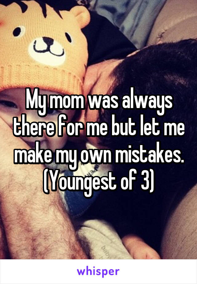 My mom was always there for me but let me make my own mistakes. (Youngest of 3)