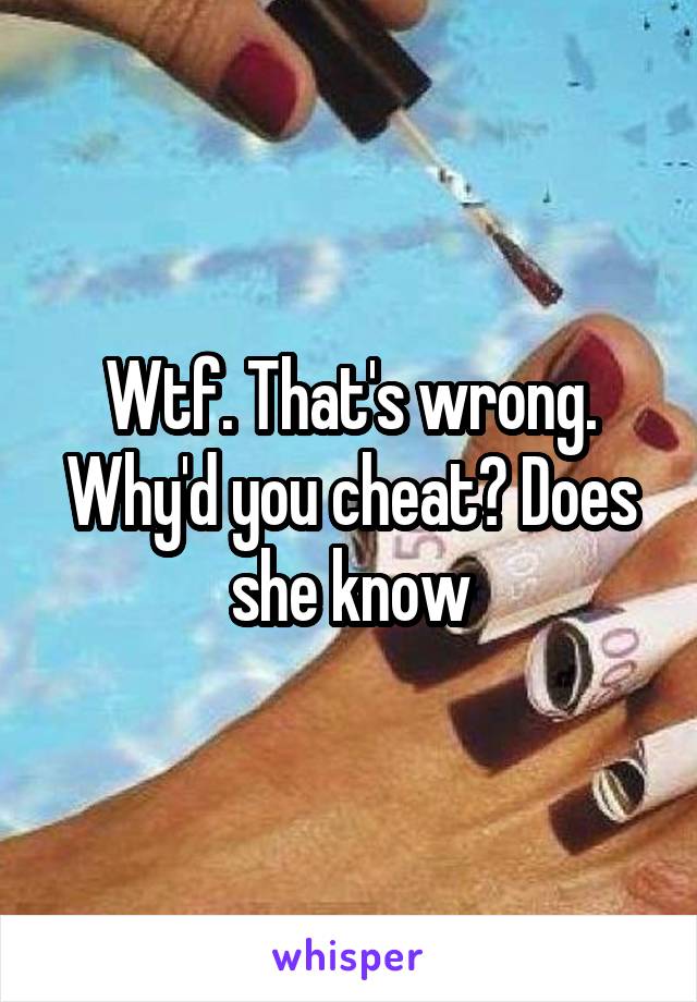 Wtf. That's wrong. Why'd you cheat? Does she know