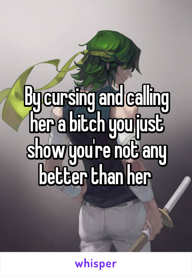 By cursing and calling her a bitch you just show you're not any better than her 