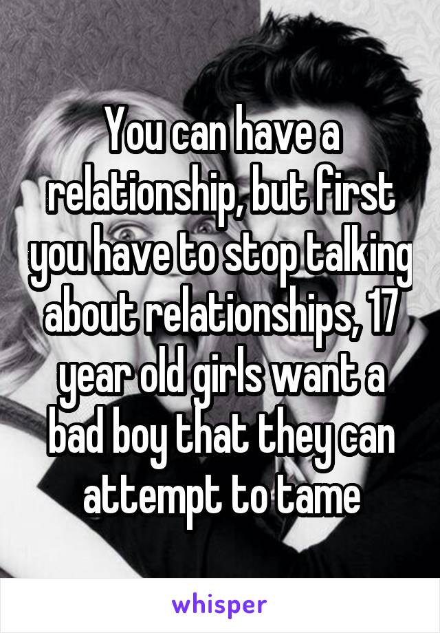 You can have a relationship, but first you have to stop talking about relationships, 17 year old girls want a bad boy that they can attempt to tame