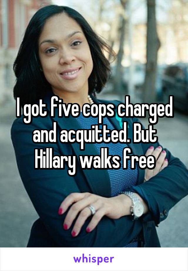 I got five cops charged and acquitted. But Hillary walks free