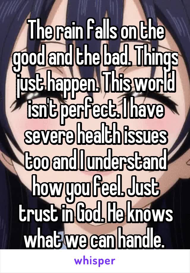 The rain falls on the good and the bad. Things just happen. This world isn't perfect. I have severe health issues too and I understand how you feel. Just trust in God. He knows what we can handle. 