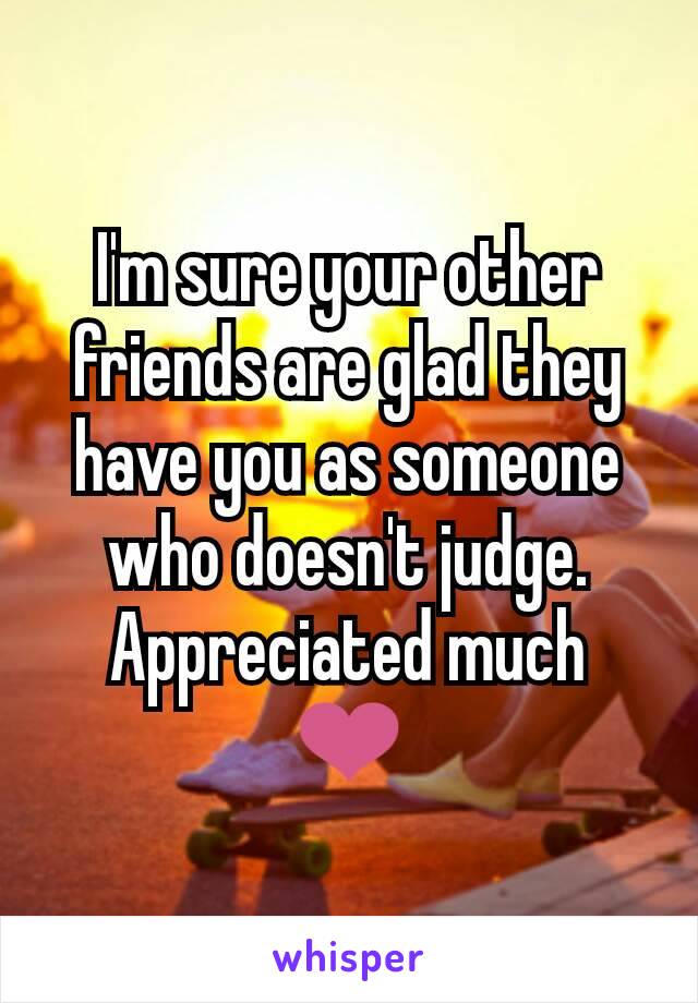 I'm sure your other friends are glad they have you as someone who doesn't judge.
Appreciated much ❤