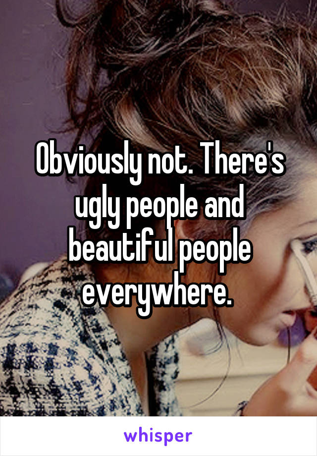 Obviously not. There's ugly people and beautiful people everywhere. 