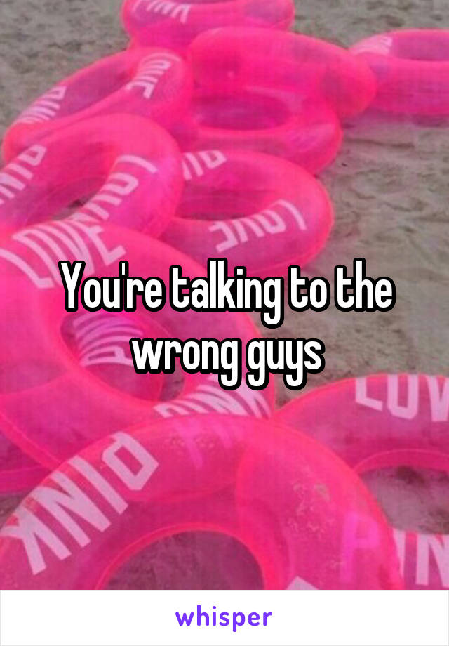 You're talking to the wrong guys
