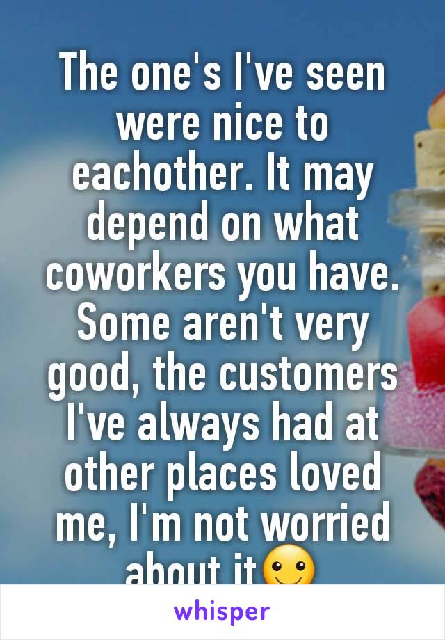 The one's I've seen were nice to eachother. It may depend on what coworkers you have. Some aren't very good, the customers I've always had at other places loved me, I'm not worried about it☺