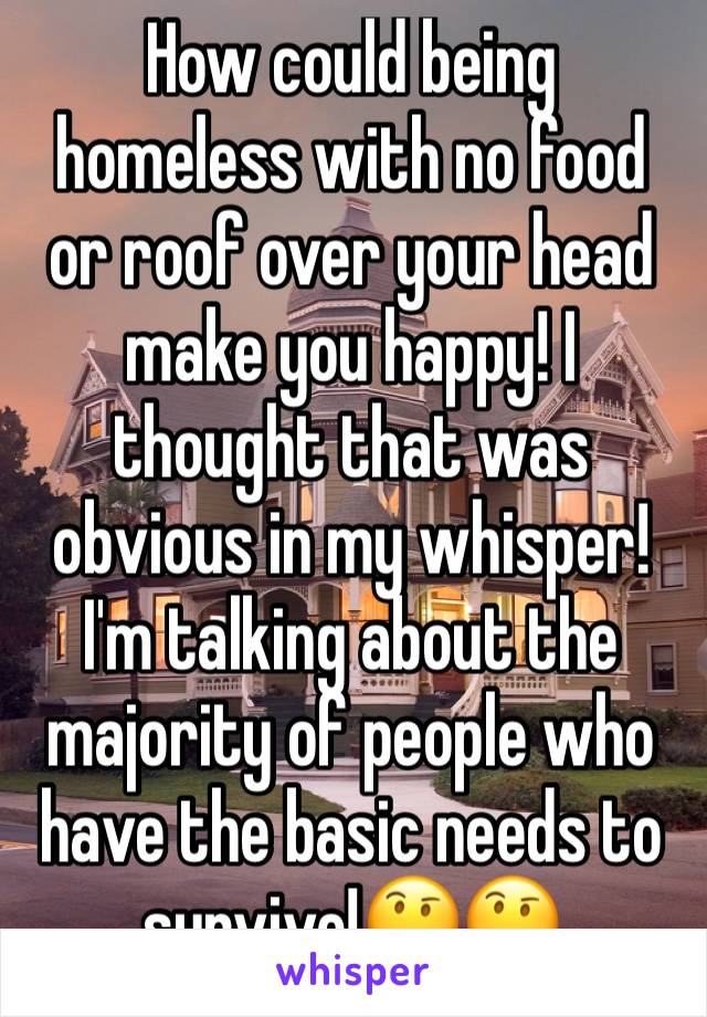 How could being homeless with no food or roof over your head make you happy! I thought that was obvious in my whisper! I'm talking about the majority of people who have the basic needs to survive!🤔🤔