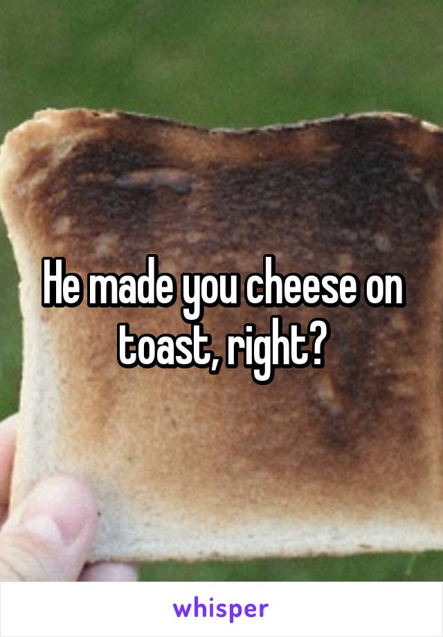 He made you cheese on toast, right?
