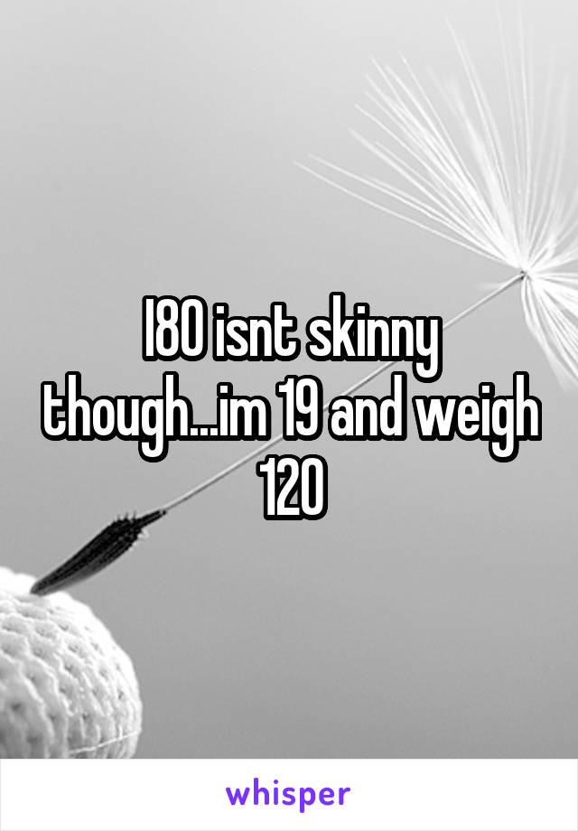 I80 isnt skinny though...im 19 and weigh 120