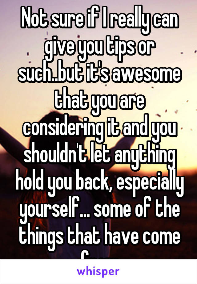 Not sure if I really can give you tips or such..but it's awesome that you are considering it and you shouldn't let anything hold you back, especially yourself... some of the things that have come from