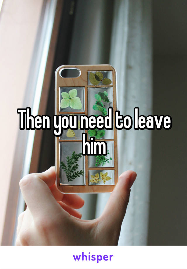 Then you need to leave him