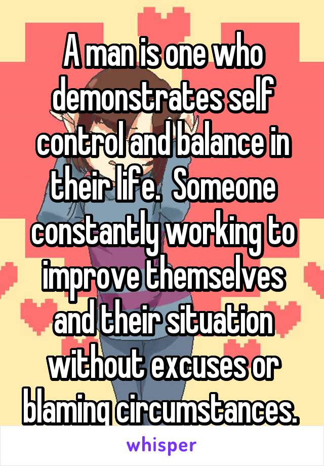 A man is one who demonstrates self control and balance in their life.  Someone constantly working to improve themselves and their situation without excuses or blaming circumstances. 