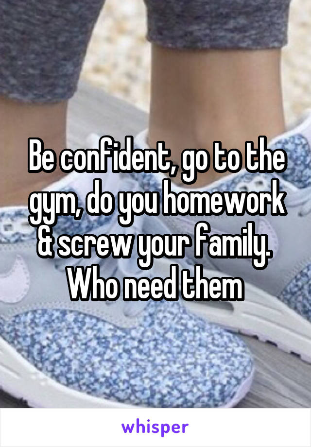 Be confident, go to the gym, do you homework & screw your family.  Who need them 