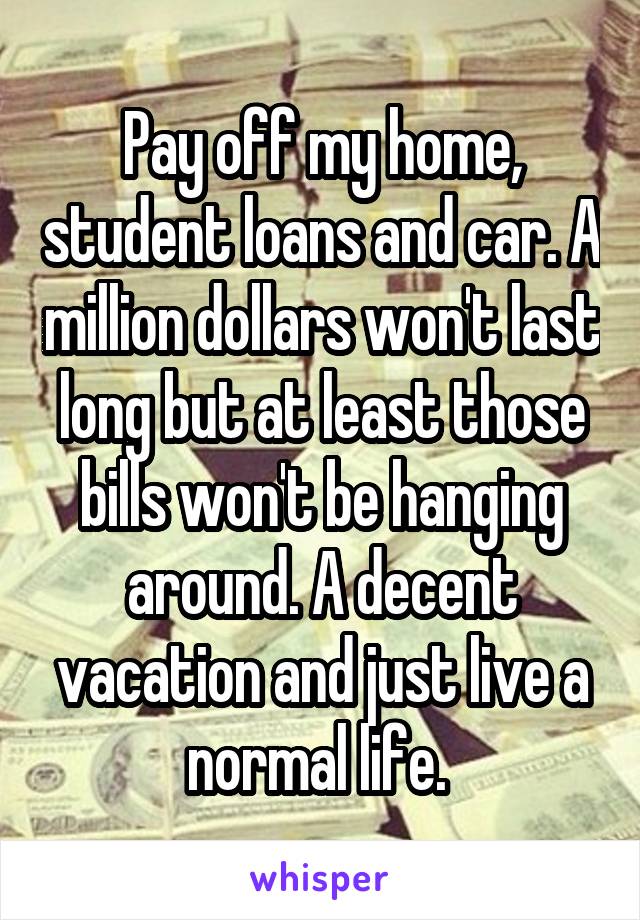 Pay off my home, student loans and car. A million dollars won't last long but at least those bills won't be hanging around. A decent vacation and just live a normal life. 