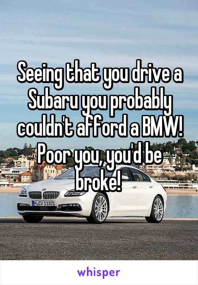 Seeing that you drive a Subaru you probably couldn't afford a BMW! Poor you, you'd be broke! 
