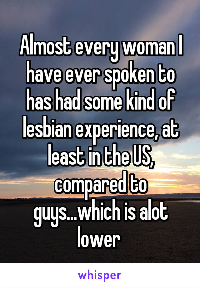 Almost every woman I have ever spoken to has had some kind of lesbian experience, at least in the US, compared to guys...which is alot lower 