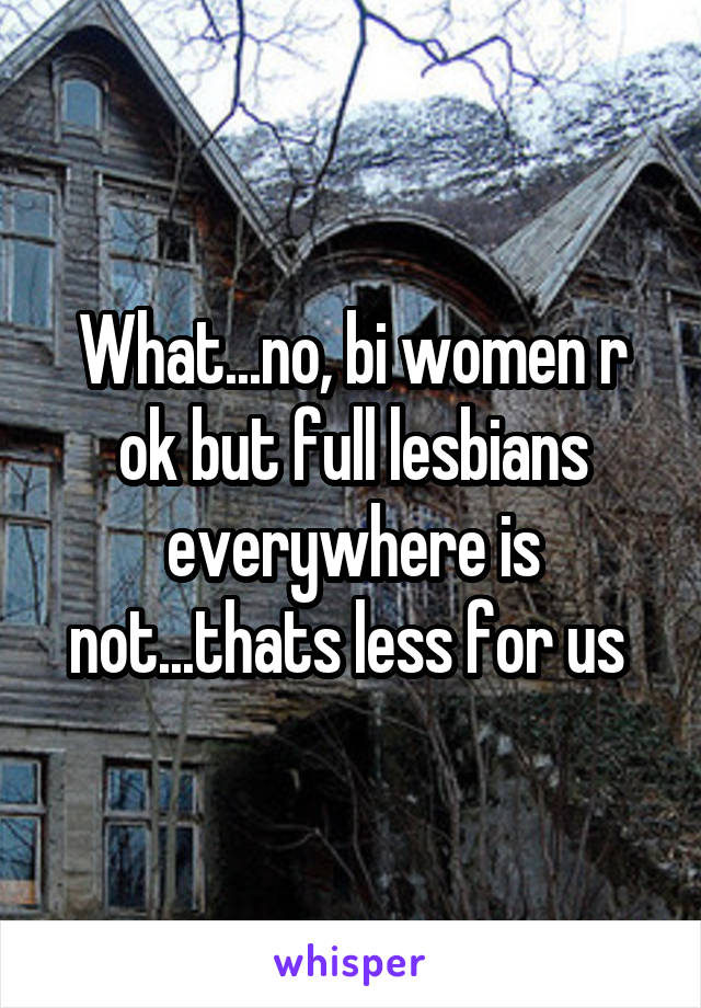 What...no, bi women r ok but full lesbians everywhere is not...thats less for us 