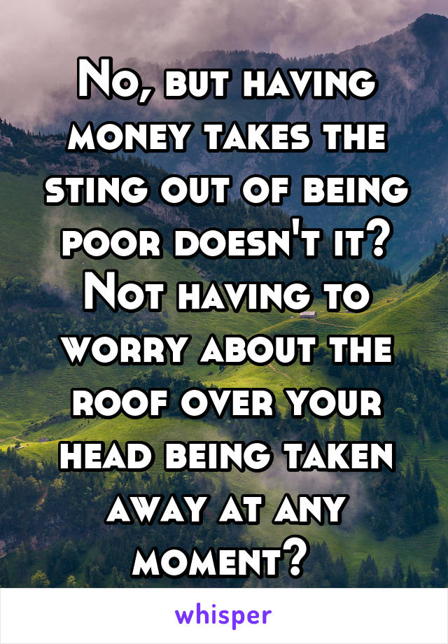 No, but having money takes the sting out of being poor doesn't it? Not having to worry about the roof over your head being taken away at any moment? 