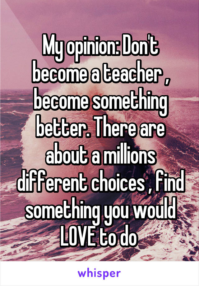 My opinion: Don't become a teacher , become something better. There are about a millions different choices , find something you would LOVE to do 