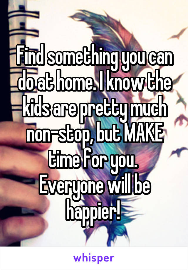 Find something you can do at home. I know the kids are pretty much non-stop, but MAKE time for you. 
Everyone will be happier! 