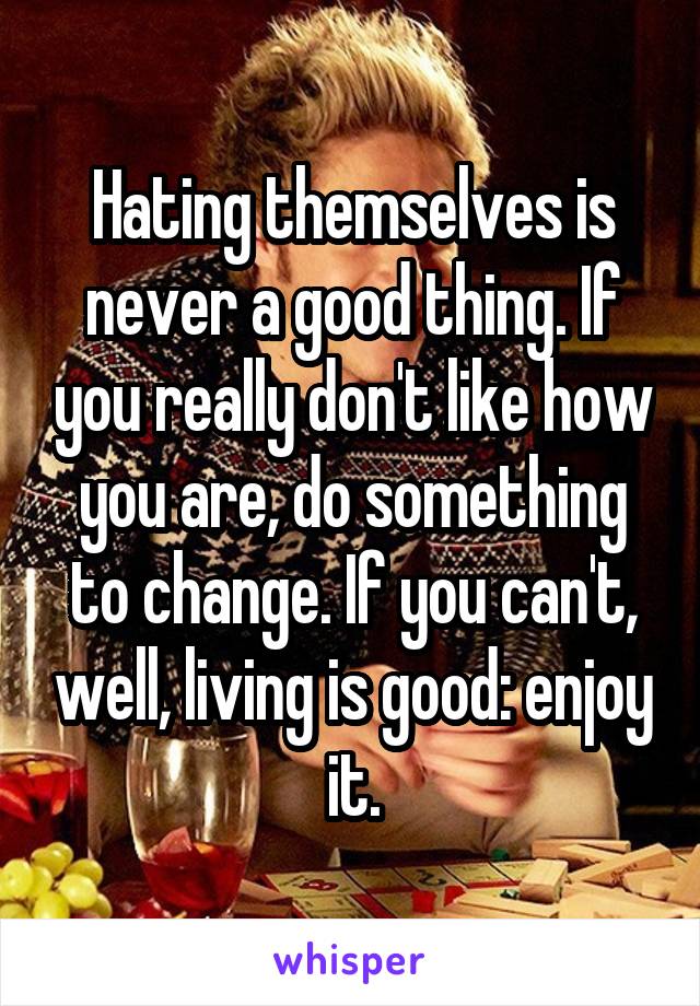 Hating themselves is never a good thing. If you really don't like how you are, do something to change. If you can't, well, living is good: enjoy it.