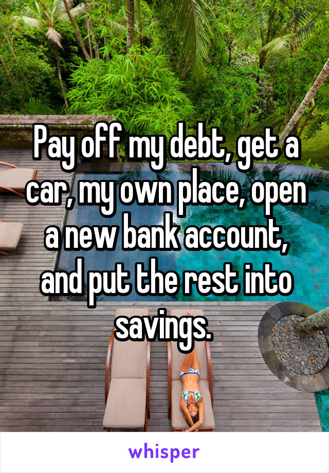Pay off my debt, get a car, my own place, open a new bank account, and put the rest into savings. 