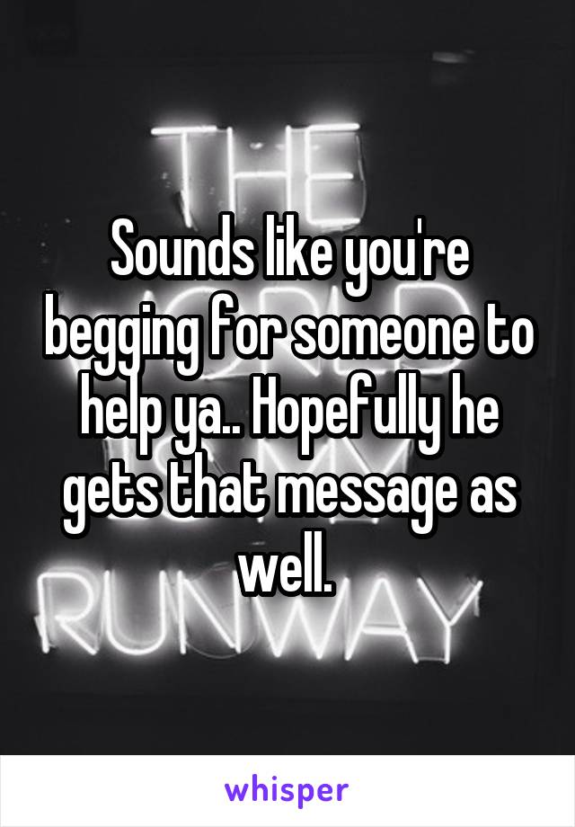 Sounds like you're begging for someone to help ya.. Hopefully he gets that message as well. 