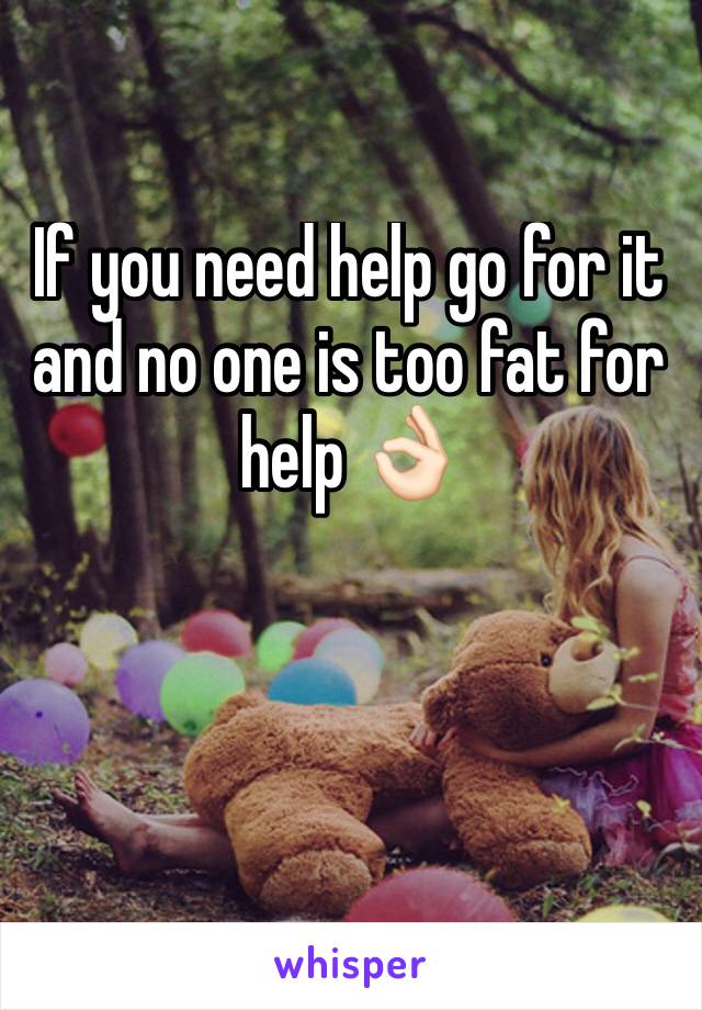 If you need help go for it and no one is too fat for help 👌🏻