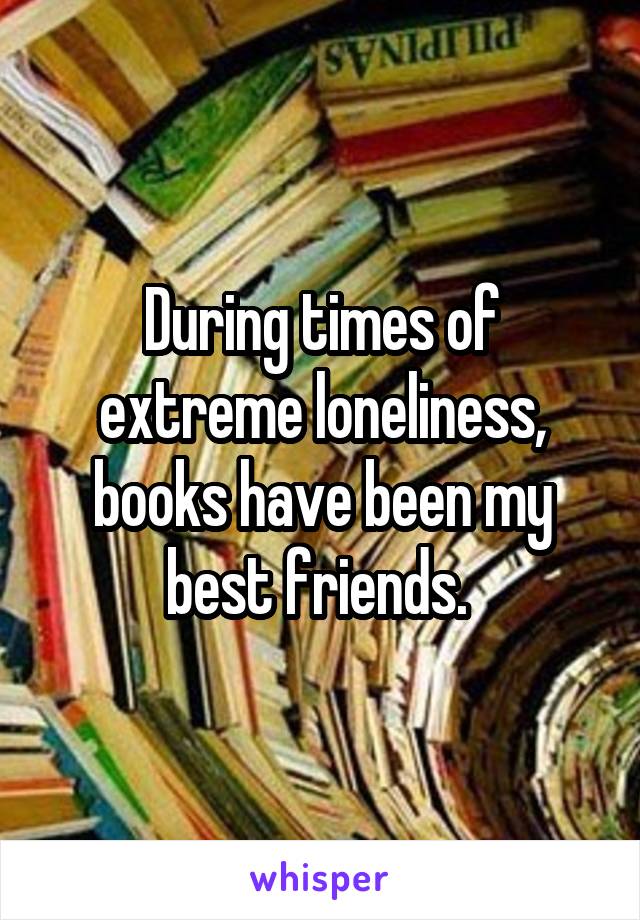 During times of extreme loneliness, books have been my best friends. 