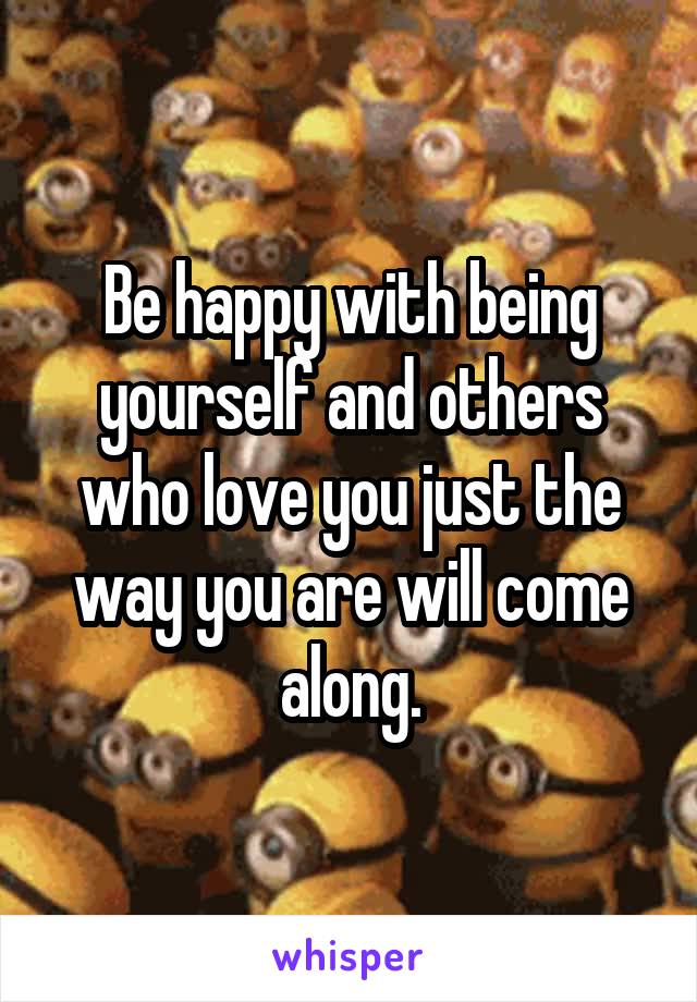 Be happy with being yourself and others who love you just the way you are will come along.