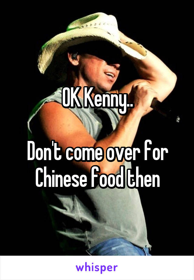 OK Kenny..

Don't come over for Chinese food then