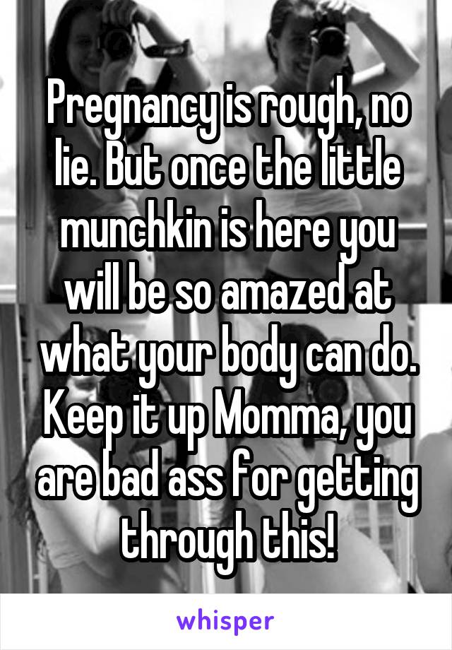 Pregnancy is rough, no lie. But once the little munchkin is here you will be so amazed at what your body can do. Keep it up Momma, you are bad ass for getting through this!