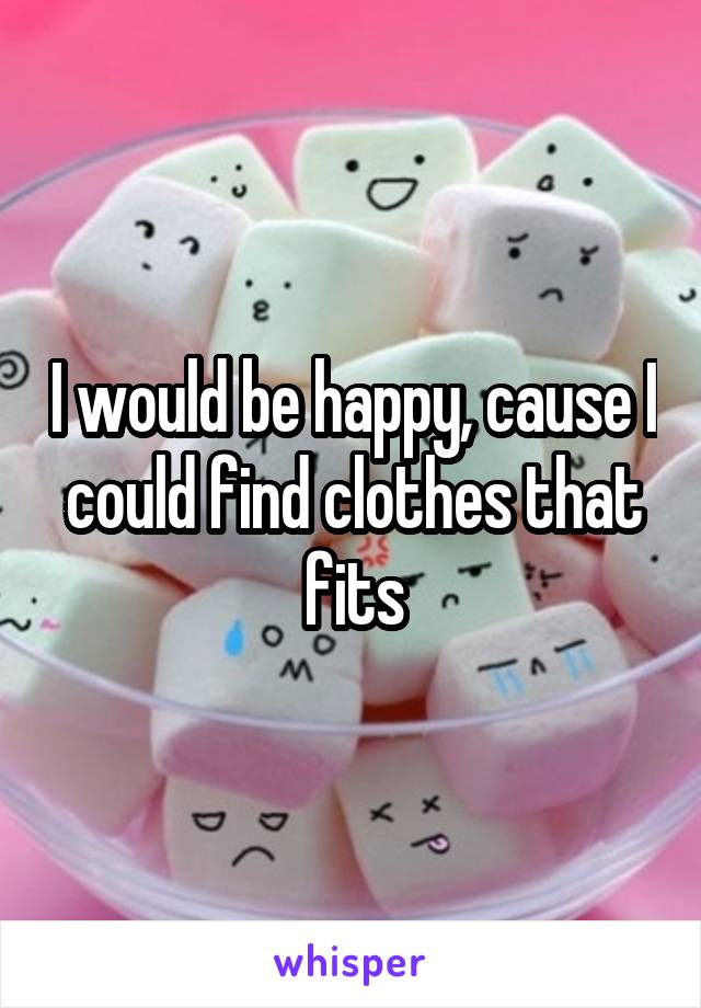 I would be happy, cause I could find clothes that fits