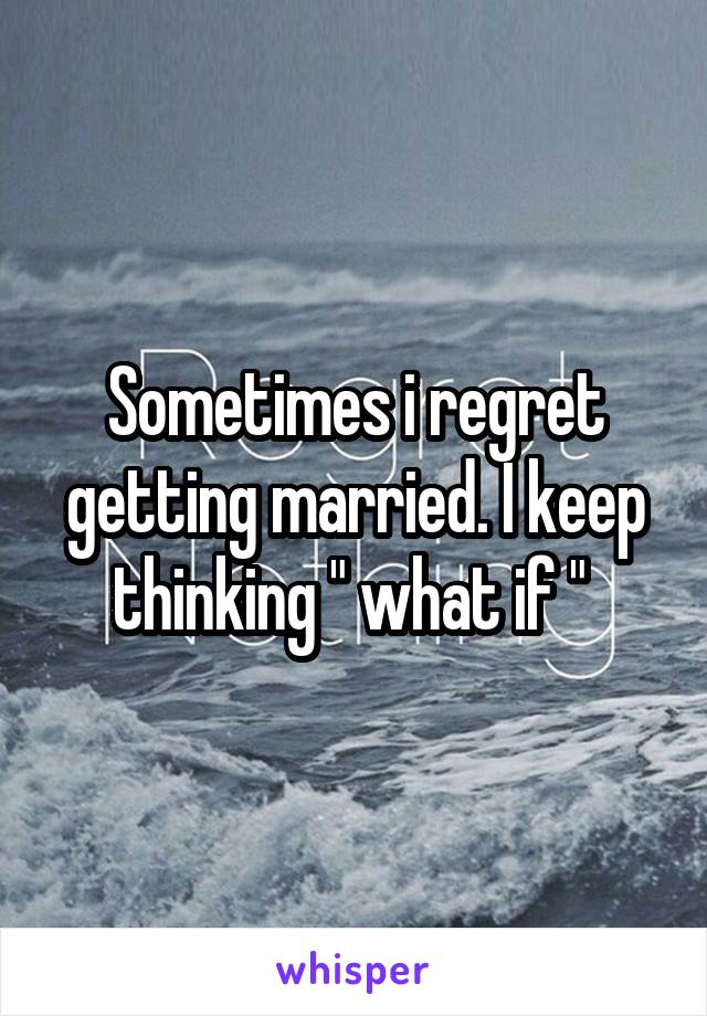 Sometimes i regret getting married. I keep thinking " what if " 