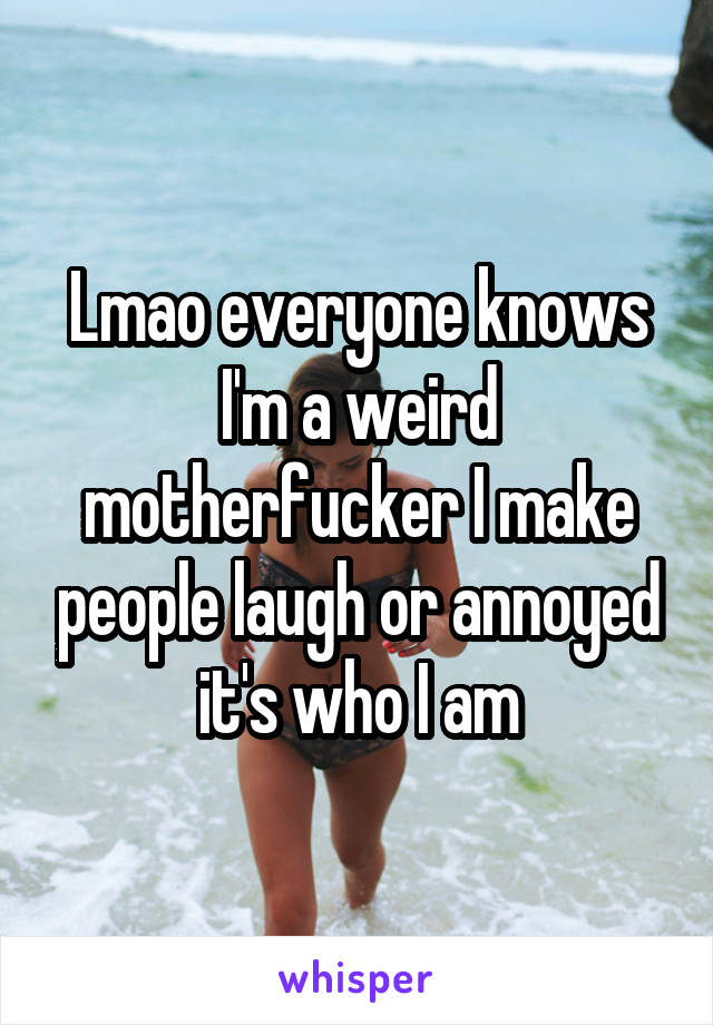 Lmao everyone knows I'm a weird motherfucker I make people laugh or annoyed it's who I am