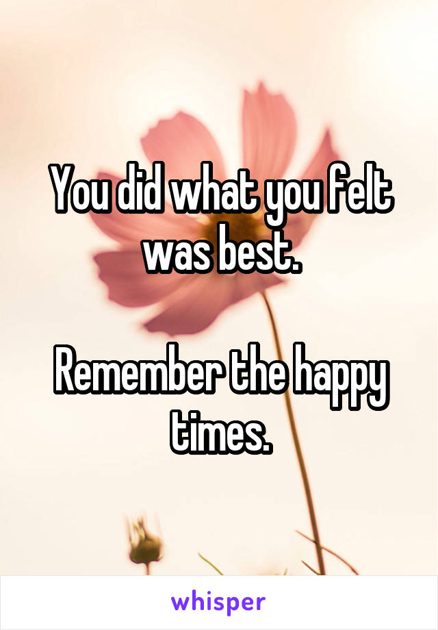 You did what you felt was best.

Remember the happy times.
