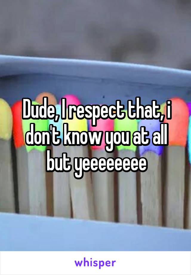 Dude, I respect that, i don't know you at all but yeeeeeeee