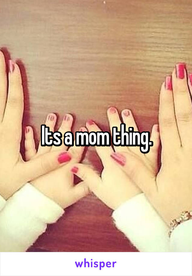 Its a mom thing.