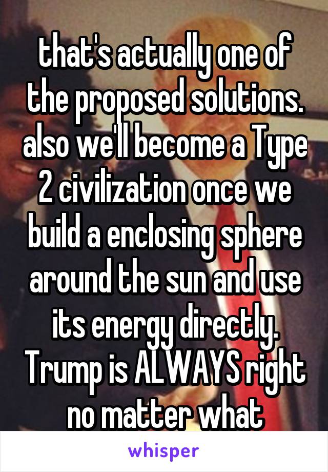 that's actually one of the proposed solutions. also we'll become a Type 2 civilization once we build a enclosing sphere around the sun and use its energy directly. Trump is ALWAYS right no matter what