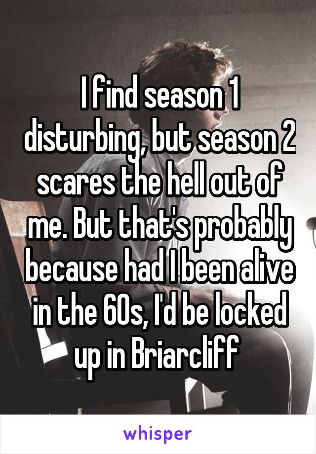 I find season 1 disturbing, but season 2 scares the hell out of me. But that's probably because had I been alive in the 60s, I'd be locked up in Briarcliff 