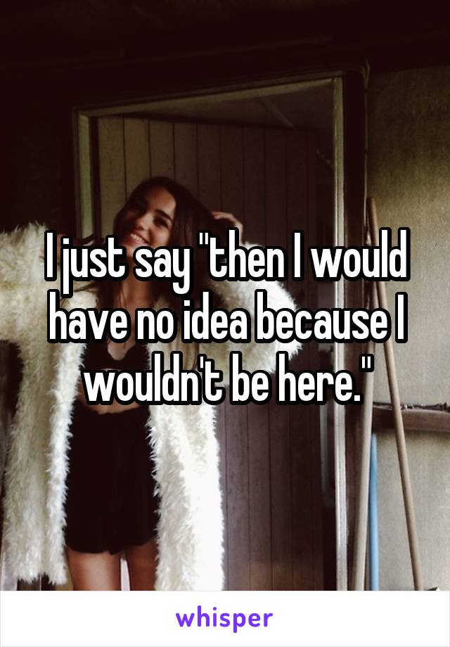 I just say "then I would have no idea because I wouldn't be here."