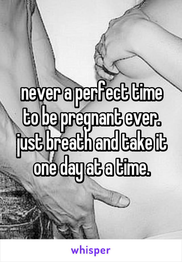 never a perfect time to be pregnant ever. just breath and take it one day at a time.