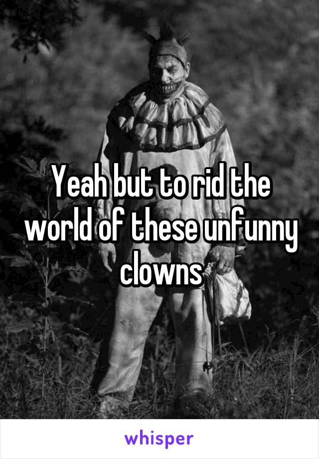 Yeah but to rid the world of these unfunny clowns