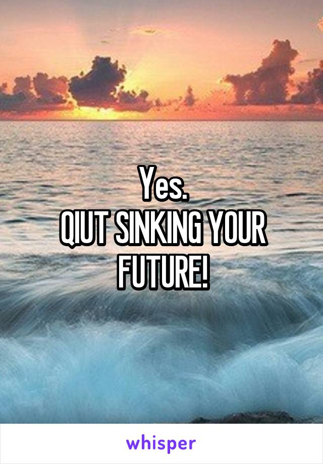 Yes.
QIUT SINKING YOUR
FUTURE!