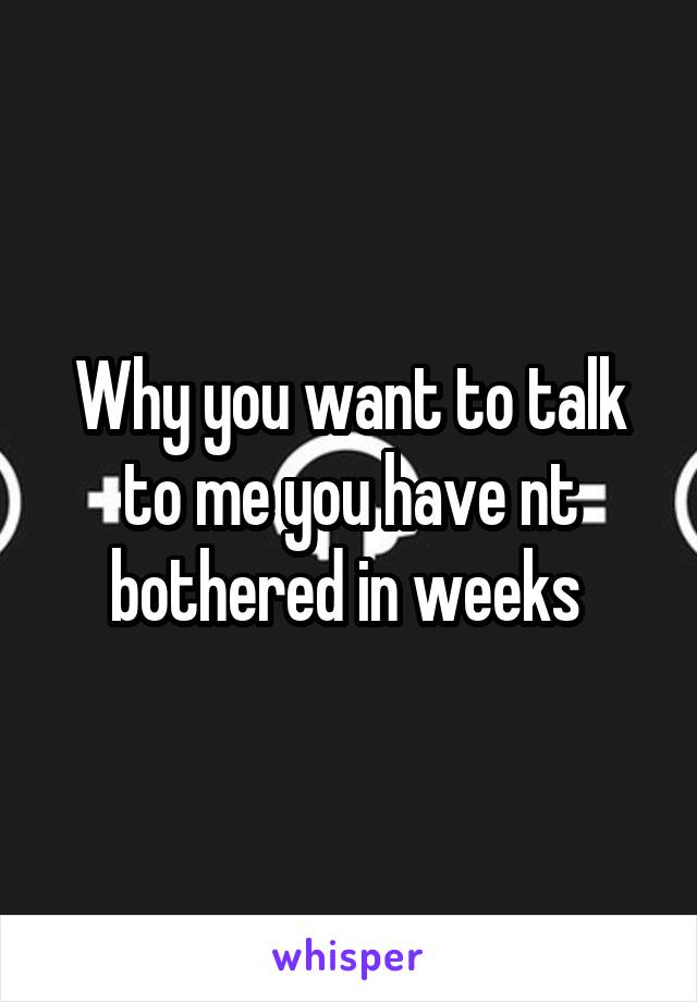 Why you want to talk to me you have nt bothered in weeks 