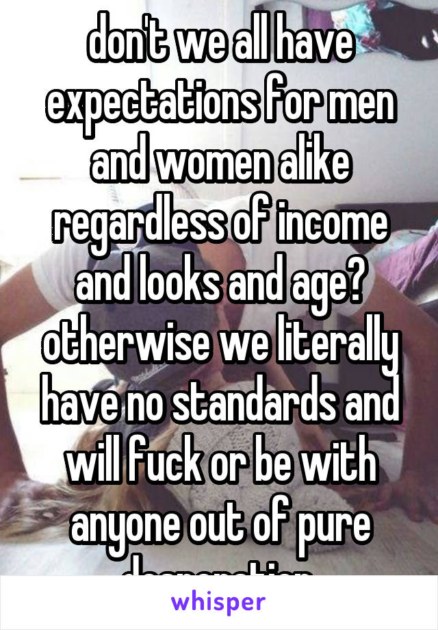 don't we all have expectations for men and women alike regardless of income and looks and age? otherwise we literally have no standards and will fuck or be with anyone out of pure desperation.