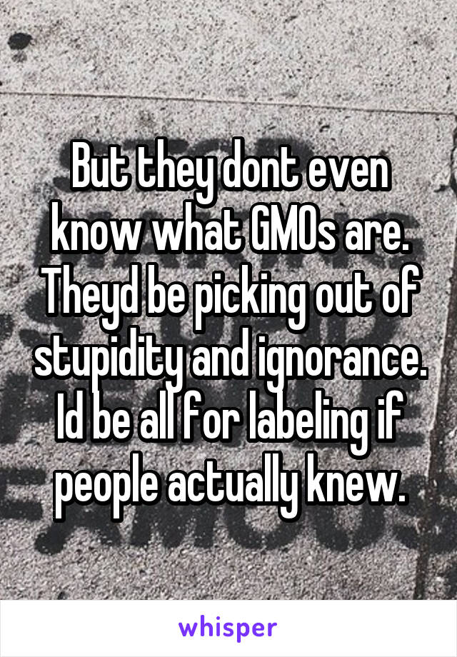 But they dont even know what GMOs are. Theyd be picking out of stupidity and ignorance. Id be all for labeling if people actually knew.