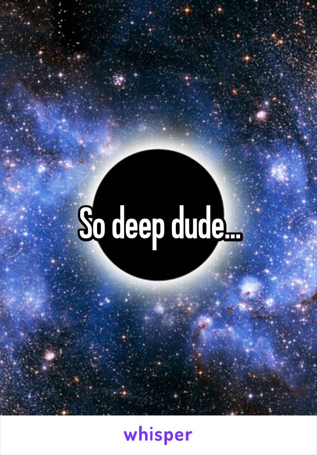 So deep dude...