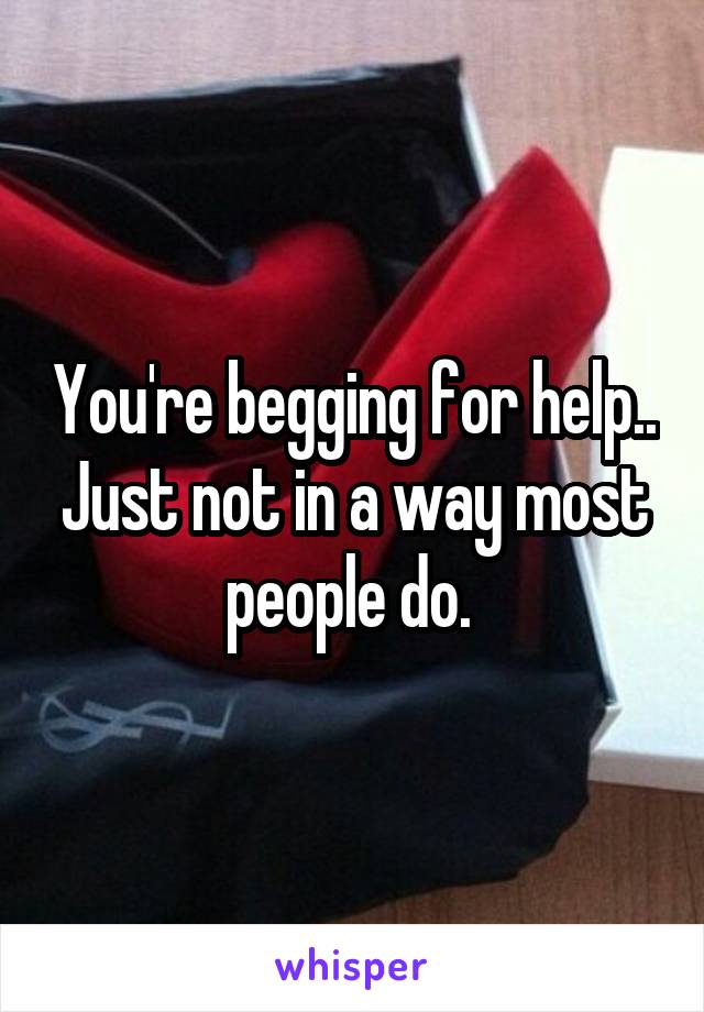 You're begging for help.. Just not in a way most people do. 